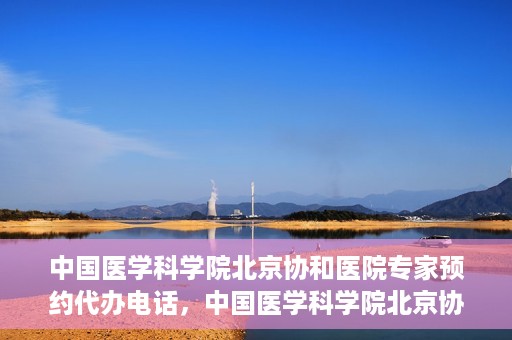 中国医学科学院北京协和医院专家预约代办电话，中国医学科学院北京协和医院专家预约咨询热线