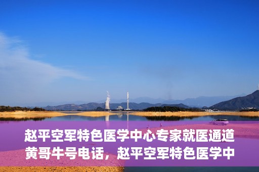 赵平空军特色医学中心专家就医通道黄哥牛号电话，赵平空军特色医学中心专家就医绿色通道，黄哥牛号联系电话揭秘