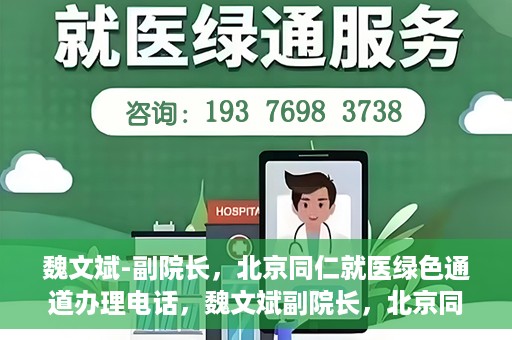 魏文斌-副院长，北京同仁就医绿色通道办理电话，魏文斌副院长，北京同仁就医绿色通道联系电话及办理指南