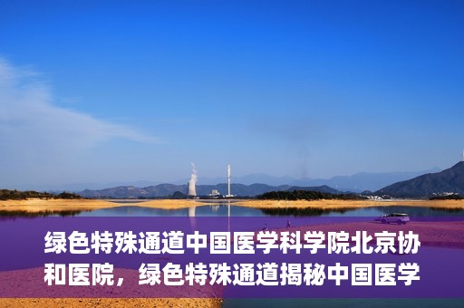 绿色特殊通道中国医学科学院北京协和医院，绿色特殊通道揭秘中国医学科学院北京协和医院内幕