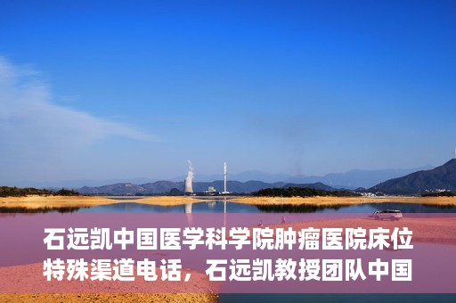 石远凯中国医学科学院肿瘤医院床位特殊渠道电话，石远凯教授团队中国医学科学院肿瘤医院床位预约特殊渠道专线电话揭秘