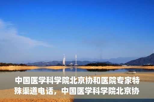 中国医学科学院北京协和医院专家特殊渠道电话，中国医学科学院北京协和医院专家特殊渠道电话专线详解