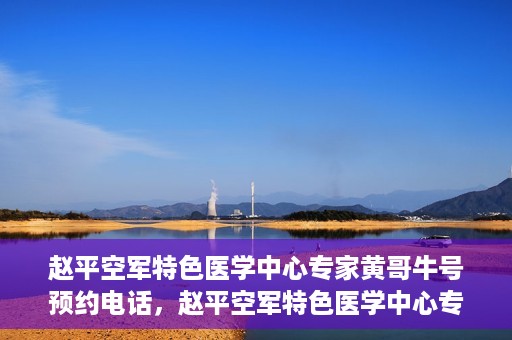 赵平空军特色医学中心专家黄哥牛号预约电话，赵平空军特色医学中心专家黄哥牛预约挂号电话咨询攻略