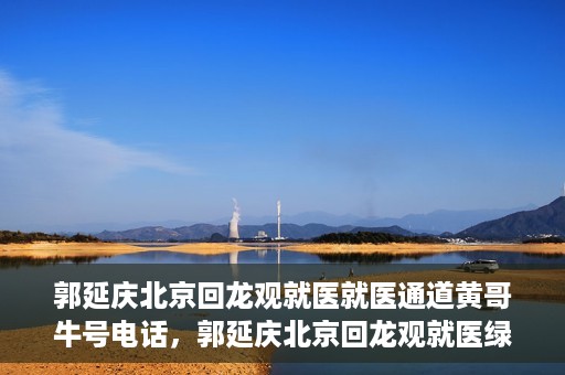 郭延庆北京回龙观就医就医通道黄哥牛号电话，郭延庆北京回龙观就医绿色通道及黄哥牛号联系电话揭秘