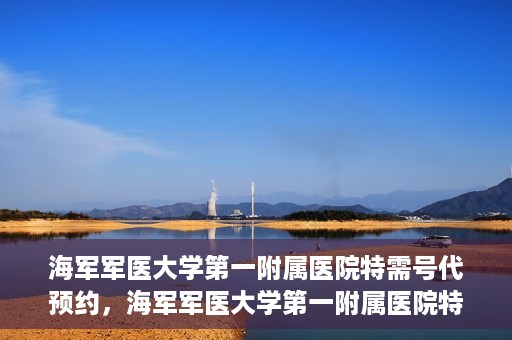 海军军医大学第一附属医院特需号代预约，海军军医大学第一附属医院特需号预约服务解读