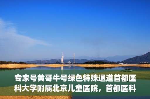 专家号黄哥牛号绿色特殊通道首都医科大学附属北京儿童医院，首都医科大学附属北京儿童医院开通专家号黄哥牛号绿色特殊通道助力患者就医体验提升