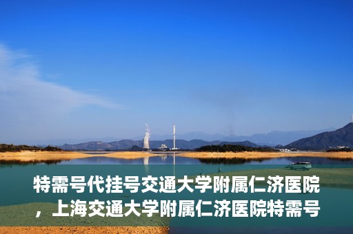 特需号代挂号交通大学附属仁济医院，上海交通大学附属仁济医院特需号代挂号服务解析