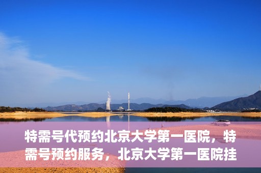 特需号代预约北京大学第一医院，特需号预约服务，北京大学第一医院挂号攻略