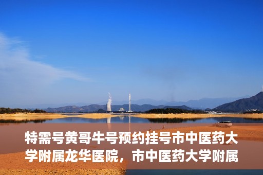 特需号黄哥牛号预约挂号市中医药大学附属龙华医院，市中医药大学附属龙华医院特需号黄哥牛号预约挂号服务指南