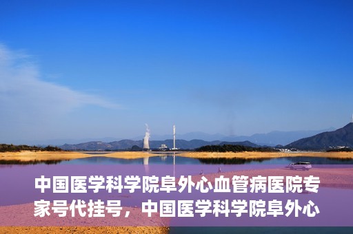 中国医学科学院阜外心血管病医院专家号代挂号，中国医学科学院阜外心血管病医院专家号代挂号服务详解