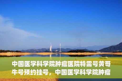 中国医学科学院肿瘤医院特需号黄哥牛号预约挂号，中国医学科学院肿瘤医院特需号专家黄哥牛号预约挂号攻略