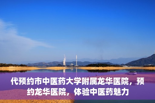 代预约市中医药大学附属龙华医院，预约龙华医院，体验中医药魅力