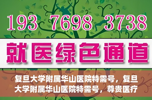 复旦大学附属华山医院特需号，复旦大学附属华山医院特需号，尊贵医疗体验，专业健康守护