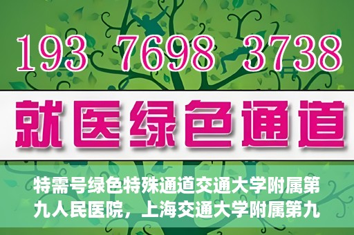 特需号绿色特殊通道交通大学附属第九人民医院，上海交通大学附属第九人民医院特需号绿色特殊通道服务介绍