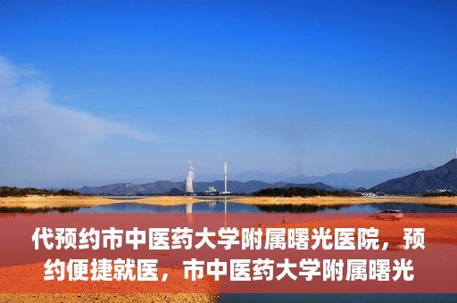 代预约市中医药大学附属曙光医院，预约便捷就医，市中医药大学附属曙光医院等你来体验