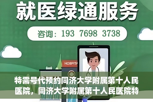 特需号代预约同济大学附属第十人民医院，同济大学附属第十人民医院特需号代预约服务解析