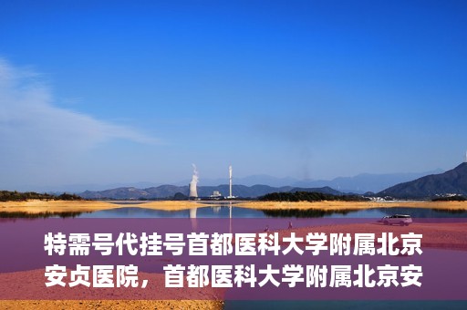 特需号代挂号首都医科大学附属北京安贞医院，首都医科大学附属北京安贞医院特需号代挂号服务解析