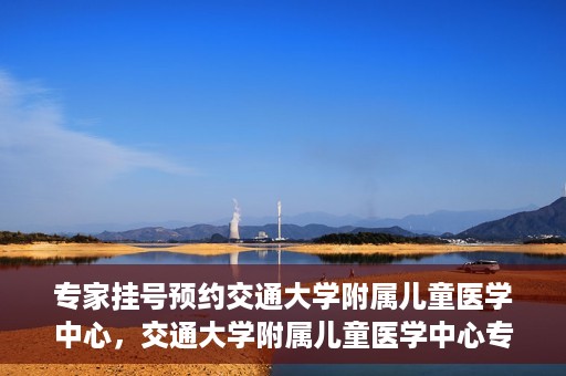 专家挂号预约交通大学附属儿童医学中心，交通大学附属儿童医学中心专家挂号预约攻略