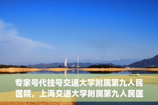 专家号代挂号交通大学附属第九人民医院，上海交通大学附属第九人民医院专家号代挂号服务解析