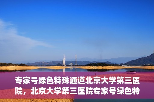 专家号绿色特殊通道北京大学第三医院，北京大学第三医院专家号绿色特殊通道解析