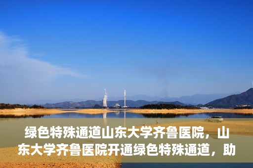 绿色特殊通道山东大学齐鲁医院，山东大学齐鲁医院开通绿色特殊通道，助力健康事业前行