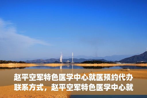 赵平空军特色医学中心就医预约代办联系方式，赵平空军特色医学中心就医预约联系方式及代办服务指南