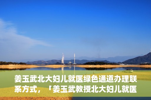 姜玉武北大妇儿就医绿色通道办理联系方式，「姜玉武教授北大妇儿就医绿色通道联系方式公布」
