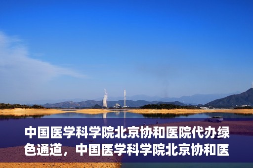 中国医学科学院北京协和医院代办绿色通道，中国医学科学院北京协和医院，绿色通道代办服务详解
