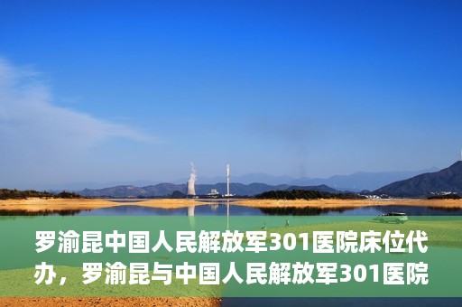 罗渝昆中国人民解放军301医院床位代办，罗渝昆与中国人民解放军301医院床位代办的幕后故事