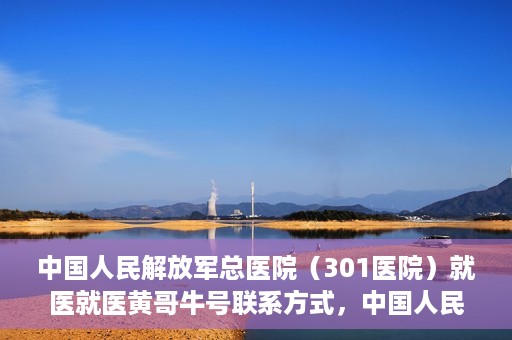 中国人民解放军总医院（301医院）就医就医黄哥牛号联系方式，中国人民解放军总医院（301医院）黄哥牛号联系方式及就医指南