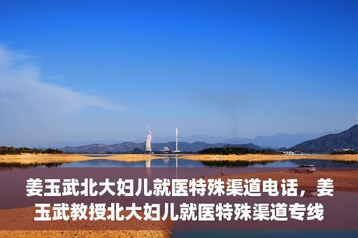 姜玉武北大妇儿就医特殊渠道电话，姜玉武教授北大妇儿就医特殊渠道专线