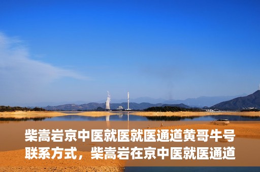 柴嵩岩京中医就医就医通道黄哥牛号联系方式，柴嵩岩在京中医就医通道，黄哥牛号联系方式揭秘