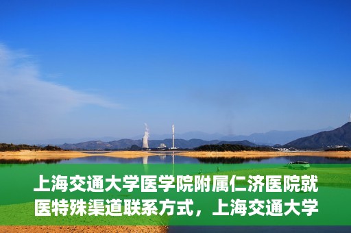 上海交通大学医学院附属仁济医院就医特殊渠道联系方式，上海交通大学医学院附属仁济医院特殊渠道就医联系方式指南