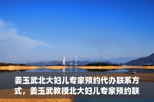姜玉武北大妇儿专家预约代办联系方式，姜玉武教授北大妇儿专家预约联系方式及代办服务指南