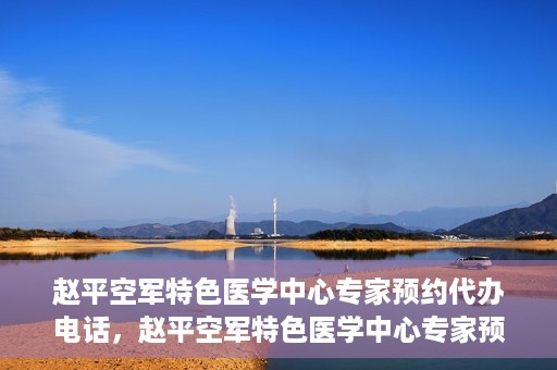 赵平空军特色医学中心专家预约代办电话，赵平空军特色医学中心专家预约电话代办服务
