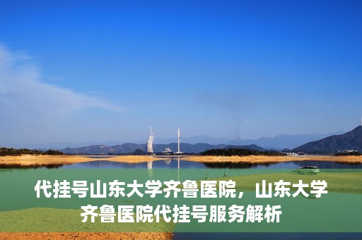 代挂号山东大学齐鲁医院，山东大学齐鲁医院代挂号服务解析