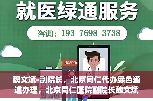 魏文斌-副院长，北京同仁代办绿色通道办理，北京同仁医院副院长魏文斌，绿色通道代办的便捷之路