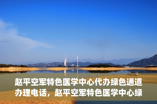 赵平空军特色医学中心代办绿色通道办理电话，赵平空军特色医学中心绿色通道办理电话及代办服务详解
