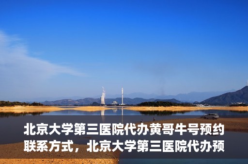 北京大学第三医院代办黄哥牛号预约联系方式，北京大学第三医院代办预约联系方式，黄哥牛号预约服务解析