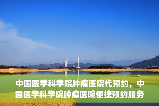 中国医学科学院肿瘤医院代预约，中国医学科学院肿瘤医院便捷预约服务启动