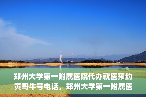 郑州大学第一附属医院代办就医预约黄哥牛号电话，郑州大学第一附属医院预约就医黄哥牛号电话服务详解