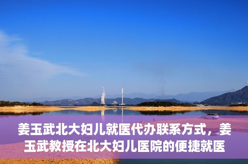 姜玉武北大妇儿就医代办联系方式，姜玉武教授在北大妇儿医院的便捷就医代办指南与联系方式