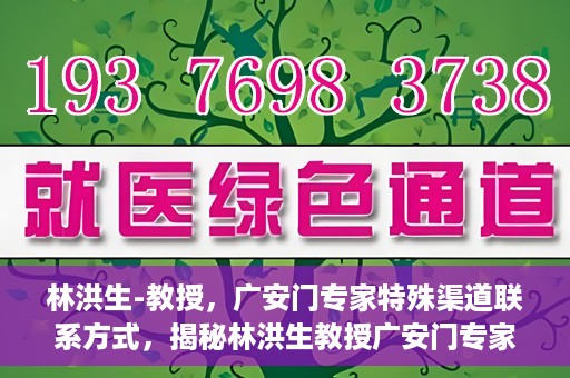 林洪生-教授，广安门专家特殊渠道联系方式，揭秘林洪生教授广安门专家特殊联系方式