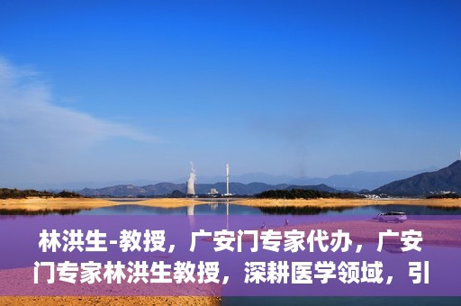 林洪生-教授，广安门专家代办，广安门专家林洪生教授，深耕医学领域，引领健康未来