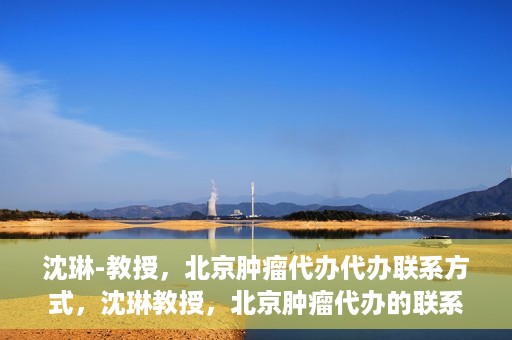 沈琳-教授，北京肿瘤代办代办联系方式，沈琳教授，北京肿瘤代办的联系渠道揭秘