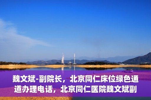 魏文斌-副院长，北京同仁床位绿色通道办理电话，北京同仁医院魏文斌副院长，床位绿色通道办理热线与医疗服务的深度链接
