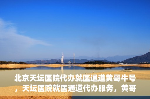 北京天坛医院代办就医通道黄哥牛号，天坛医院就医通道代办服务，黄哥牛号助您轻松就医