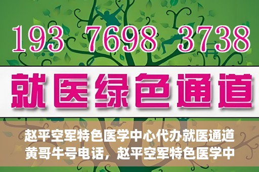 赵平空军特色医学中心代办就医通道黄哥牛号电话，赵平空军特色医学中心就医通道代办服务，黄哥牛号联系电话及办理指南