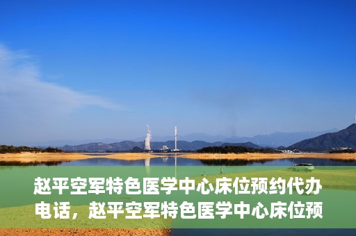 赵平空军特色医学中心床位预约代办电话，赵平空军特色医学中心床位预约咨询热线