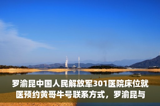 罗渝昆中国人民解放军301医院床位就医预约黄哥牛号联系方式，罗渝昆与中国人民解放军301医院床位预约，就医攻略及联系方式揭秘